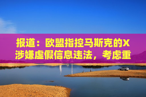 报道：欧盟指控马斯克的X涉嫌虚假信息违法，考虑重罚超10亿美元