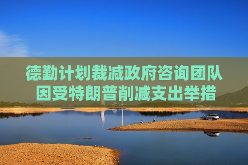 德勤计划裁减 *** 咨询团队 因受特朗普削减支出举措影响