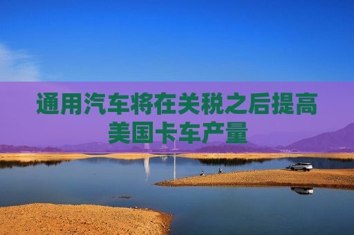 通用汽车将在关税之后提高美国卡车产量