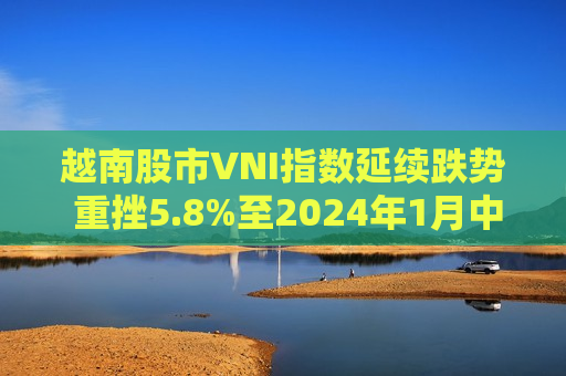 越南股市VNI指数延续跌势 重挫5.8%至2024年1月中旬以来更低