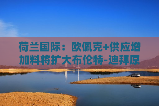 荷兰国际：欧佩克+供应增加料将扩大布伦特-迪拜原油价差