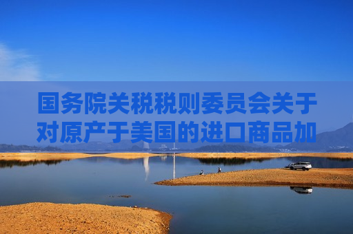 国务院关税税则委员会关于对原产于美国的进口商品加征关税的公告