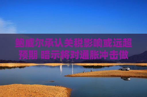 鲍威尔承认关税影响或远超预期 暗示将对通胀冲击做出回应