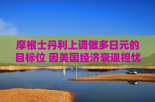 摩根士丹利上调做多日元的目标位 因美国经济衰退担忧
