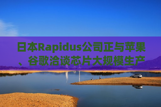 日本Rapidus公司正与苹果、谷歌洽谈芯片大规模生产事宜