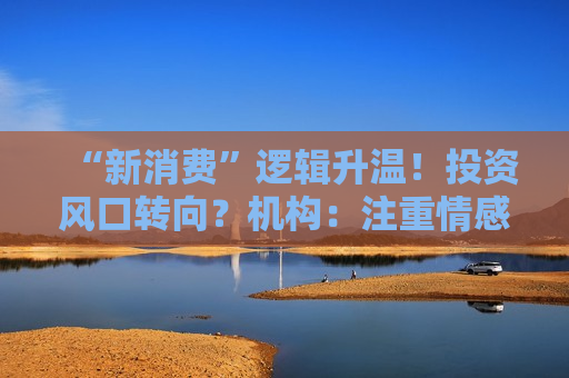 “新消费”逻辑升温！投资风口转向？机构：注重情感满足，Z世代成为消费主力，长期看好消费升级机会