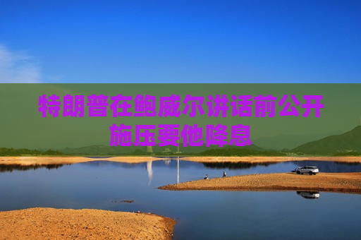 特朗普在鲍威尔讲话前公开施压要他降息