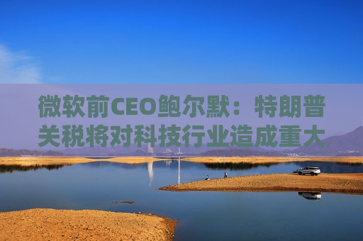 微软前CEO鲍尔默：特朗普关税将对科技行业造成重大破坏  第1张
