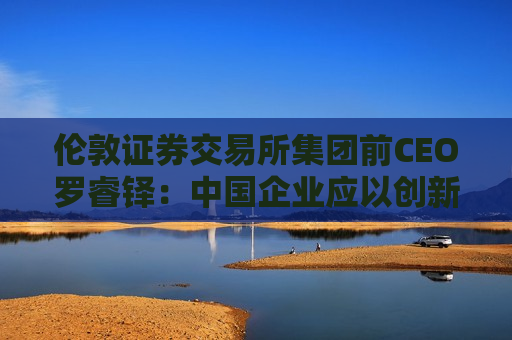 伦敦证券交易所集团前CEO罗睿铎：中国企业应以创新与资本重塑全球布局