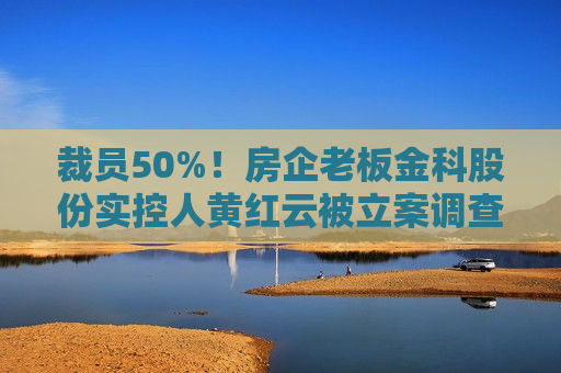 裁员50%！房企老板金科股份实控人黄红云被立案调查！