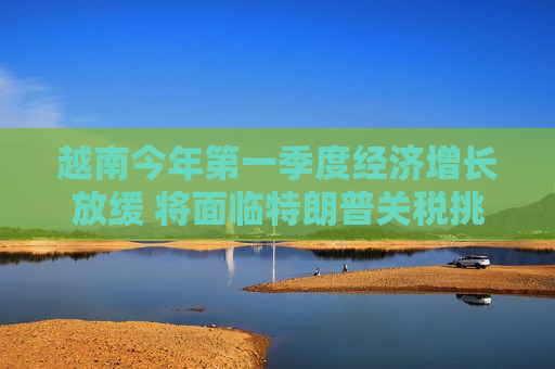 越南今年之一季度经济增长放缓 将面临特朗普关税挑战