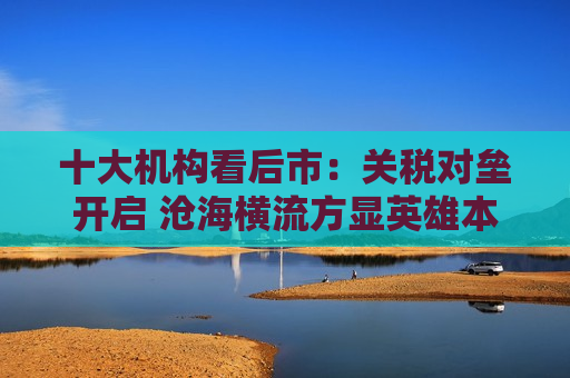 十大机构看后市：关税对垒开启 沧海横流方显英雄本色 中国政策发力时点可能提前