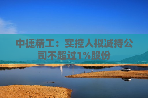 中捷精工：实控人拟减持公司不超过1%股份