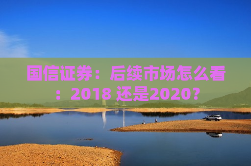国信证券：后续市场怎么看：2018 还是2020？
