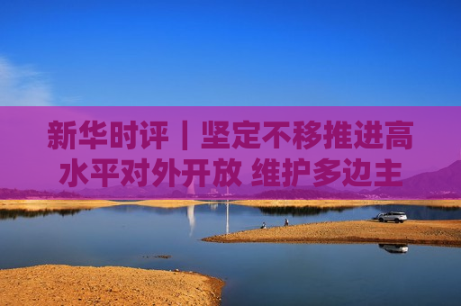 新华时评｜坚定不移推进高水平对外开放 维护多边主义 促进开放合作