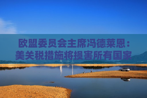 欧盟委员会主席冯德莱恩：美关税措施将损害所有国家 已准备好反制