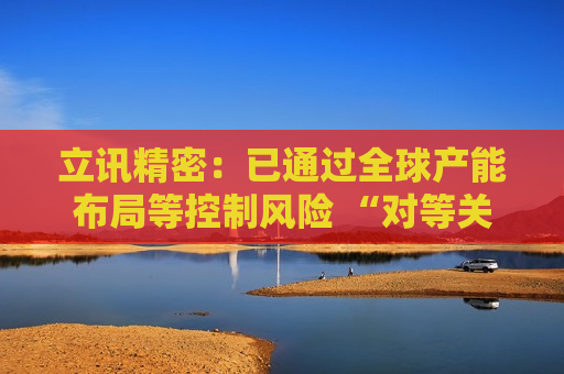 立讯精密：已通过全球产能布局等控制风险 “对等关税”影响有限