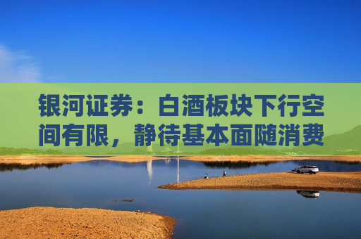 银河证券：白酒板块下行空间有限，静待基本面随消费环境改善