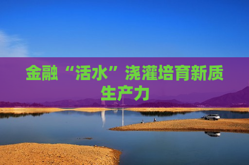金融“活水”浇灌培育新质生产力