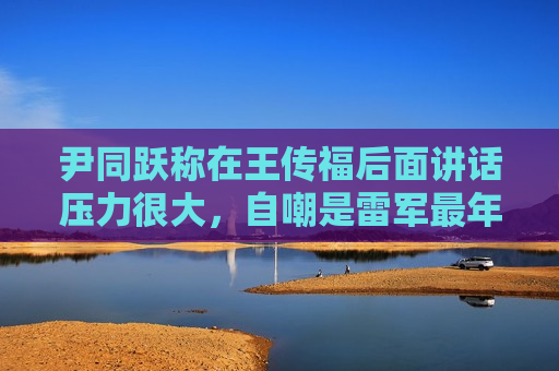 尹同跃称在王传福后面讲话压力很大，自嘲是雷军最年长粉丝