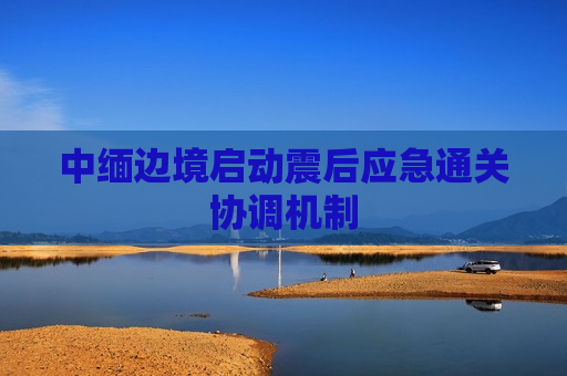 中缅边境启动震后应急通关协调机制