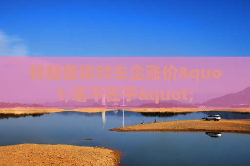 特朗普称对车企涨价"毫不在乎"
