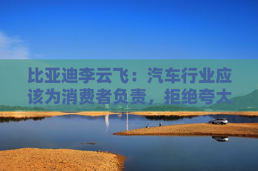 比亚迪李云飞：汽车行业应该为消费者负责，拒绝夸大式宣传