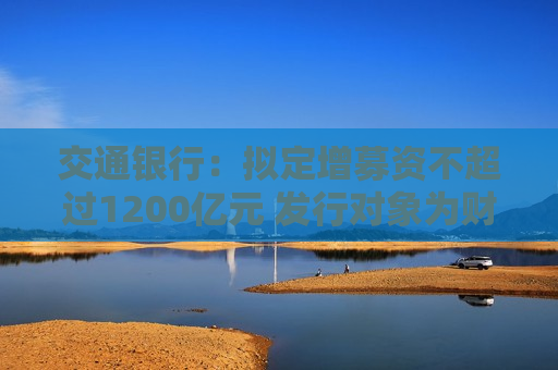交通银行：拟定增募资不超过1200亿元 发行对象为财政部、中国烟草和双维投资