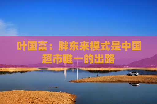 叶国富：胖东来模式是中国超市唯一的出路