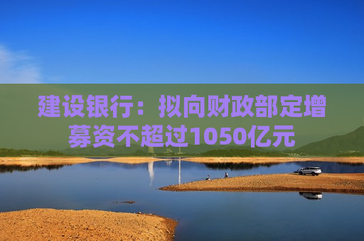 建设银行：拟向财政部定增募资不超过1050亿元
