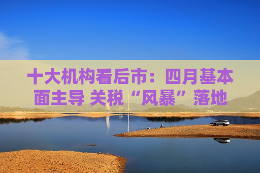 十大机构看后市：四月基本面主导 关税“风暴”落地后预计A股回暖