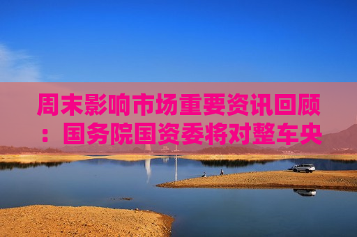 周末影响市场重要资讯回顾：国务院国资委将对整车央企进行战略性重组 四大银行融资方案公布