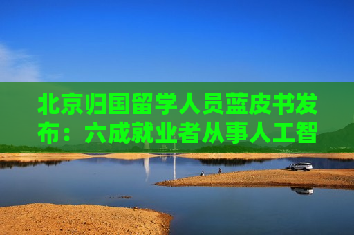 北京归国留学人员蓝皮书发布：六成就业者从事人工智能、网联汽车等新兴产业