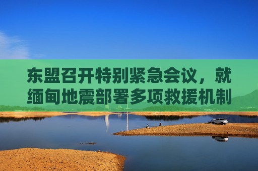 东盟召开特别紧急会议，就缅甸地震部署多项救援机制