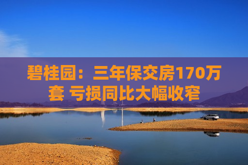 碧桂园：三年保交房170万套 亏损同比大幅收窄