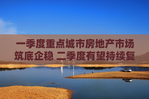 一季度重点城市房地产市场筑底企稳 二季度有望持续复苏