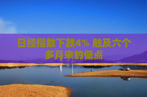 日经指数下跌4% 触及六个多月来的低点