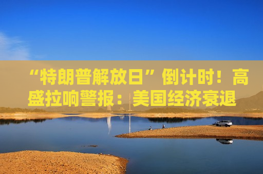 “特朗普解放日”倒计时！高盛拉响警报：美国经济衰退几率飙升至35%