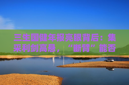 三生国健年报亮眼背后：集采利剑高悬，“断臂”能否撑起自免单腿狂奔？