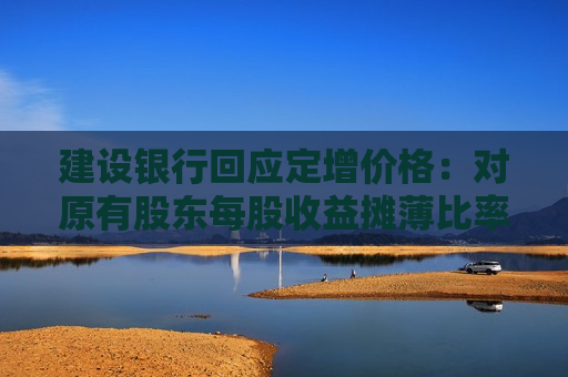 建设银行回应定增价格：对原有股东每股收益摊薄比率较小 已提出具体的填补回报措施
