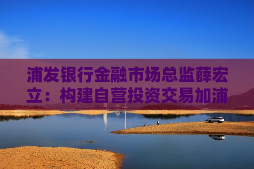 浦发银行金融市场总监薛宏立：构建自营投资交易加浦银避险代客双轮驱动的经营模式