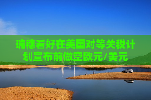 瑞穗看好在美国对等关税计划宣布前做空欧元/美元  第1张