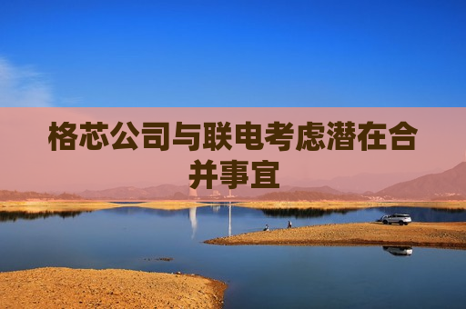 格芯公司与联电考虑潜在合并事宜  第1张