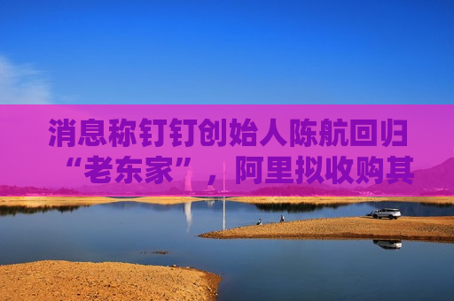 消息称钉钉创始人陈航回归“老东家”，阿里拟收购其创办新公司两氢一氧
