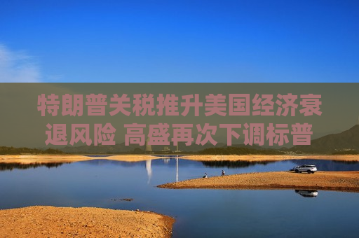 特朗普关税推升美国经济衰退风险 高盛再次下调标普500目标价