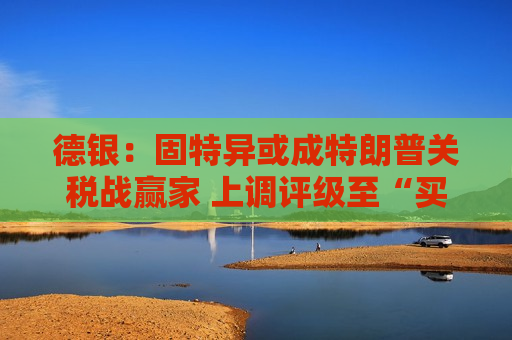 德银：固特异或成特朗普关税战赢家 上调评级至“买入”