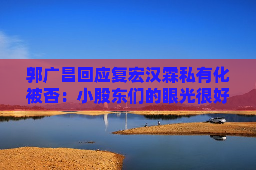 郭广昌回应复宏汉霖私有化被否：小股东们的眼光很好