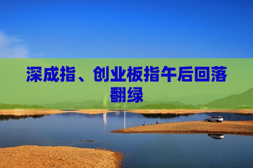 深成指、创业板指午后回落翻绿