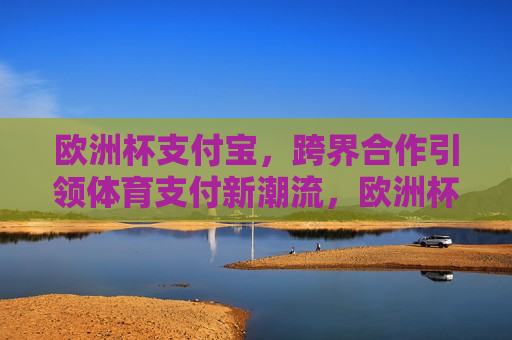 欧洲杯支付宝，跨界合作引领体育支付新潮流，欧洲杯与支付宝携手，跨界合作开启体育支付新篇章，欧洲杯与支付宝携手，开启体育支付新篇章