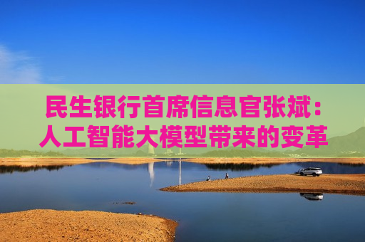 民生银行首席信息官张斌：人工智能大模型带来的变革还在早期，未来还有非常大的潜力和空间